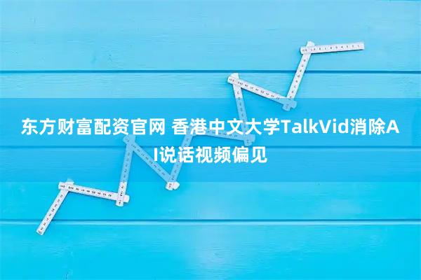 东方财富配资官网 香港中文大学TalkVid消除AI说话视频偏见
