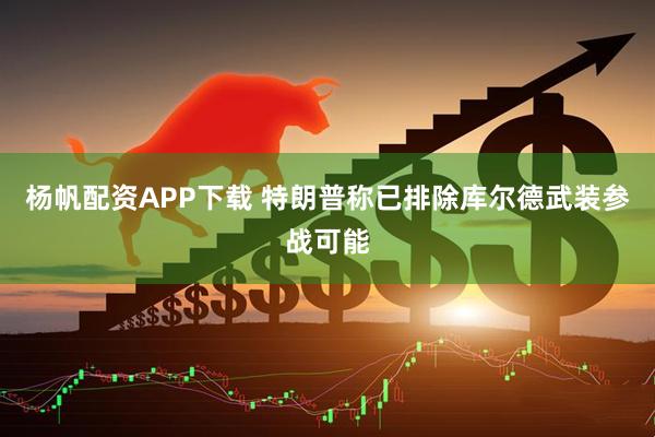 杨帆配资APP下载 特朗普称已排除库尔德武装参战可能