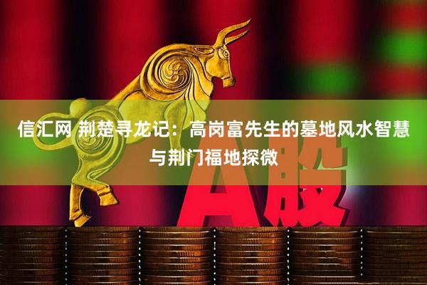 信汇网 荆楚寻龙记：高岗富先生的墓地风水智慧与荆门福地探微